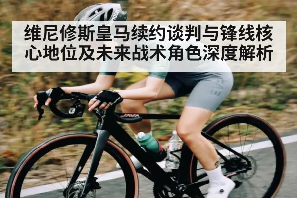 维尼修斯皇马续约谈判与锋线核心地位及未来战术角色深度解析