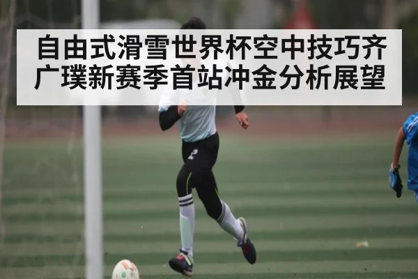 自由式滑雪世界杯空中技巧齐广璞新赛季首站冲金分析展望