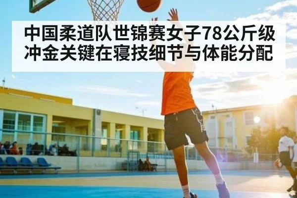 中国柔道队世锦赛女子78公斤级冲金关键在寝技细节与体能分配